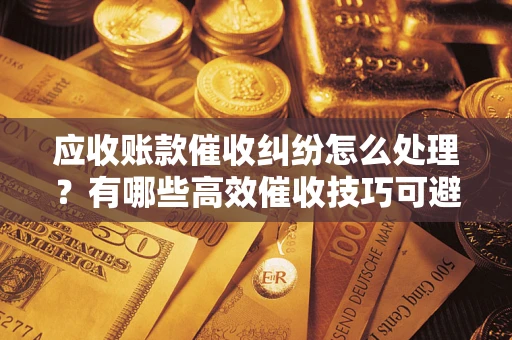北京应收账款催收纠纷怎么处理？有哪些高效催收技巧可避免坏账？